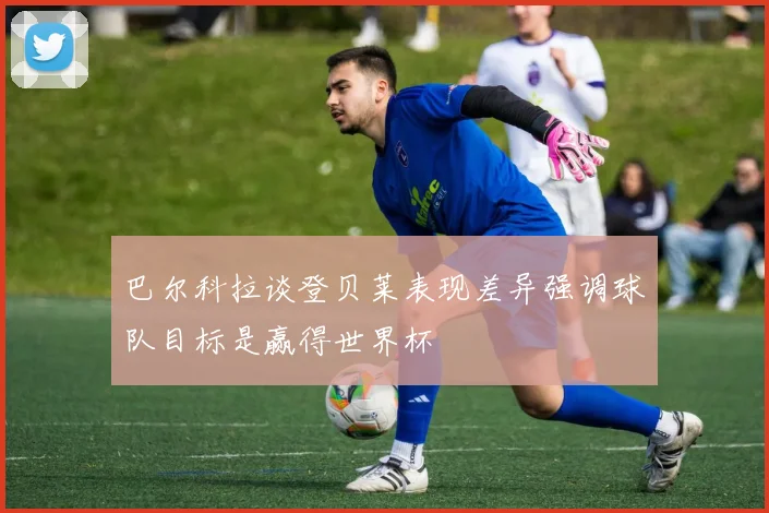 巴尔科拉谈登贝莱表现差异强调球队目标是赢得世界杯