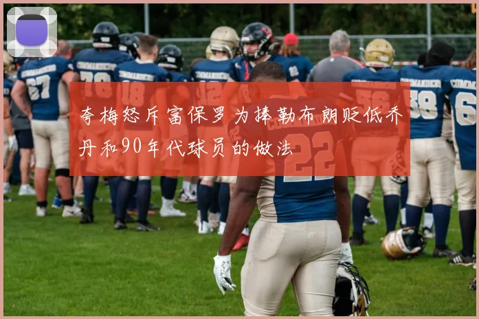 夸梅怒斥富保罗为捧勒布朗贬低乔丹和90年代球员的做法