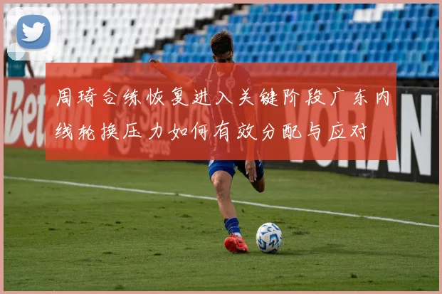 周琦合练恢复进入关键阶段广东内线轮换压力如何有效分配与应对