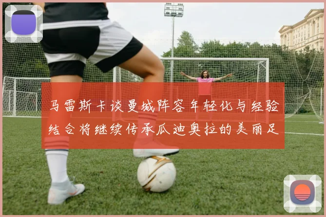 马雷斯卡谈曼城阵容年轻化与经验结合将继续传承瓜迪奥拉的美丽足球理念
