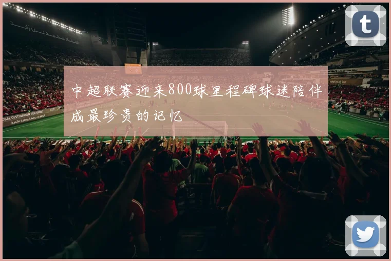 中超联赛迎来800球里程碑球迷陪伴成最珍贵的记忆