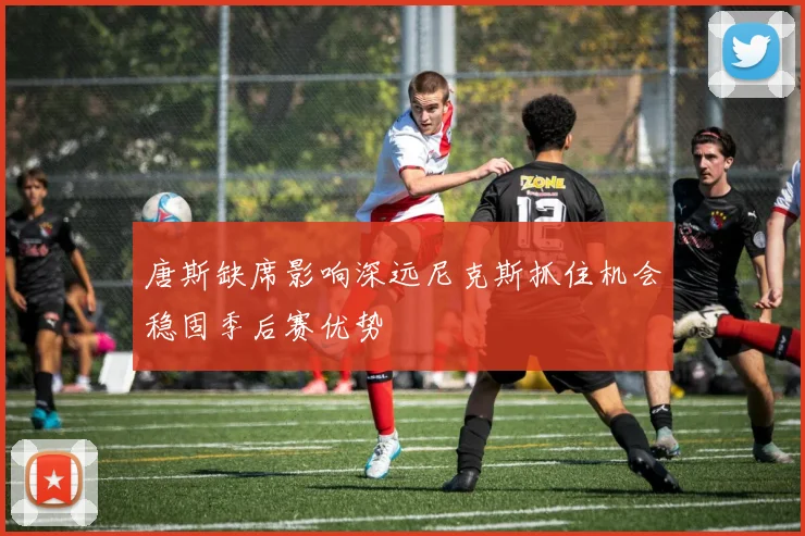 唐斯缺席影响深远尼克斯抓住机会稳固季后赛优势