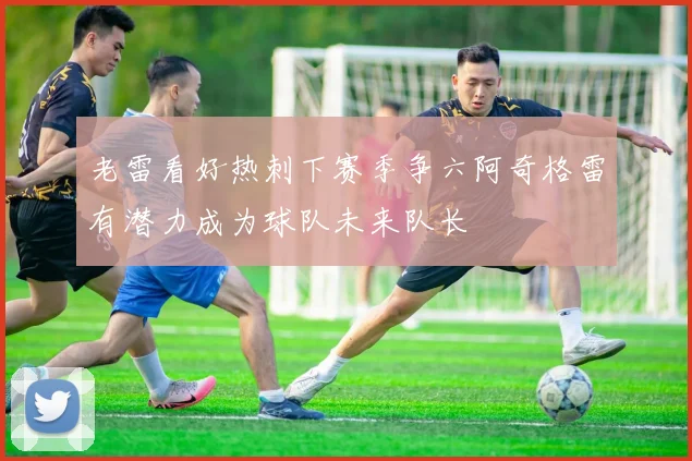 老雷看好热刺下赛季争六阿奇格雷有潜力成为球队未来队长