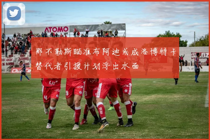 那不勒斯瞄准布阿迪或成洛博特卡替代者引援计划浮出水面