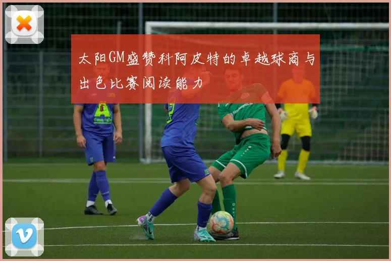 太阳GM盛赞科阿皮特的卓越球商与出色比赛阅读能力