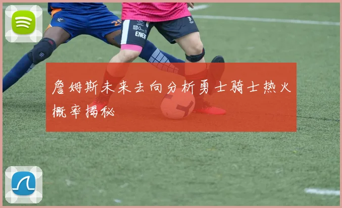 詹姆斯未来去向分析勇士骑士热火概率揭秘