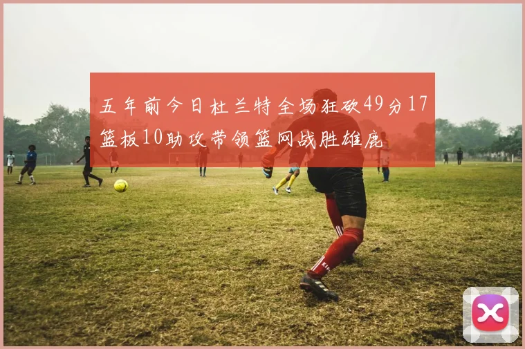 五年前今日杜兰特全场狂砍49分17篮板10助攻带领篮网战胜雄鹿