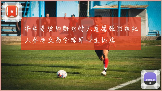 字母哥续约凯尔特人意愿强烈经纪人参与交易令绿军心生忧虑