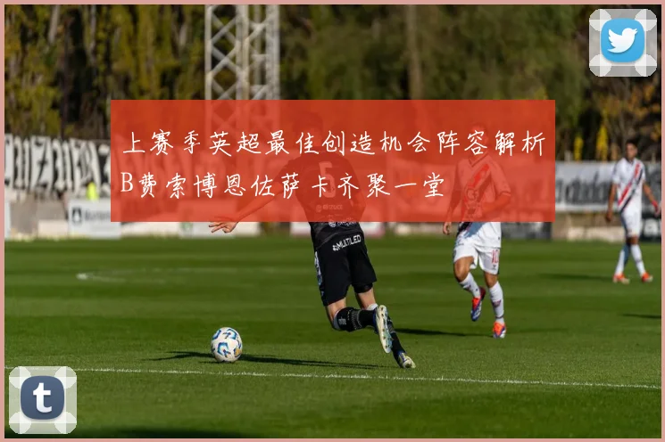 上赛季英超最佳创造机会阵容解析B费索博恩佐萨卡齐聚一堂