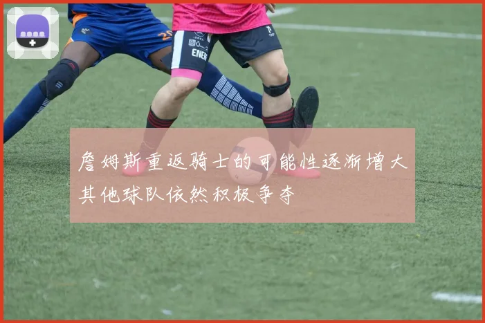詹姆斯重返骑士的可能性逐渐增大其他球队依然积极争夺