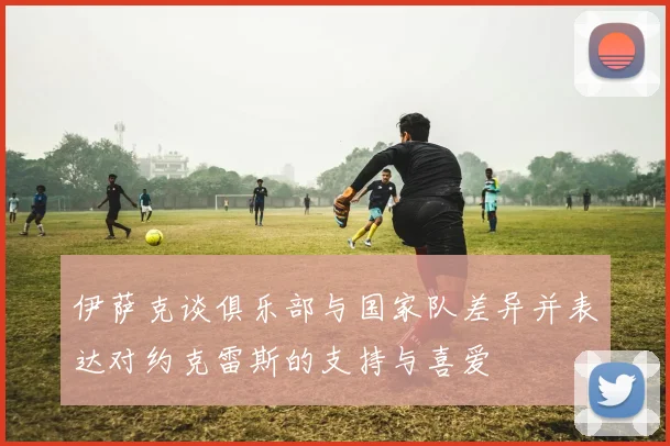 伊萨克谈俱乐部与国家队差异并表达对约克雷斯的支持与喜爱